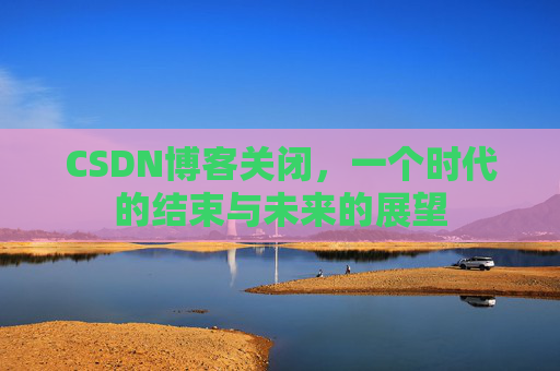CSDN博客关闭，一个时代的结束与未来的展望